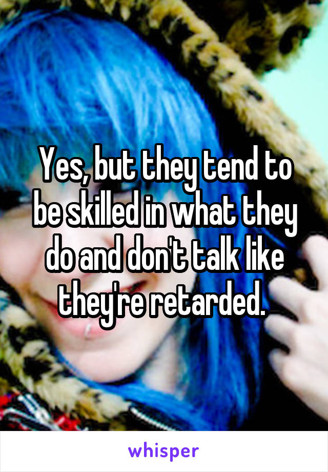 Yes, but they tend to be skilled in what they do and don't talk like they're retarded. 