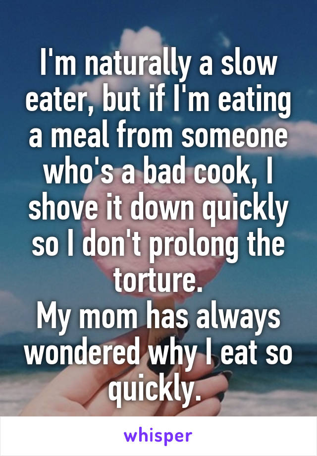 I'm naturally a slow eater, but if I'm eating a meal from someone who's a bad cook, I shove it down quickly so I don't prolong the torture.
My mom has always wondered why I eat so quickly. 