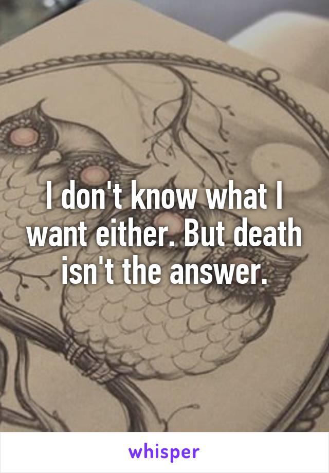 I don't know what I want either. But death isn't the answer.