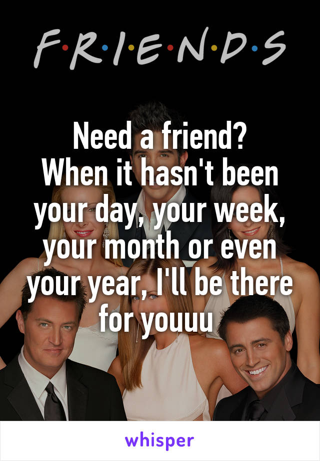 Need a friend?
When it hasn't been your day, your week, your month or even your year, I'll be there for youuu 