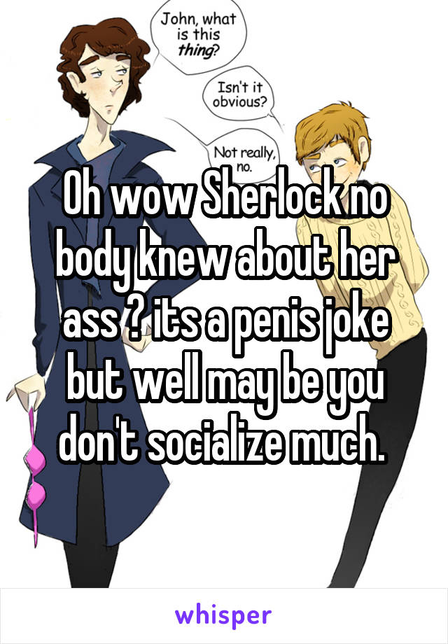 Oh wow Sherlock no body knew about her ass 😯 its a penis joke but well may be you don't socialize much. 