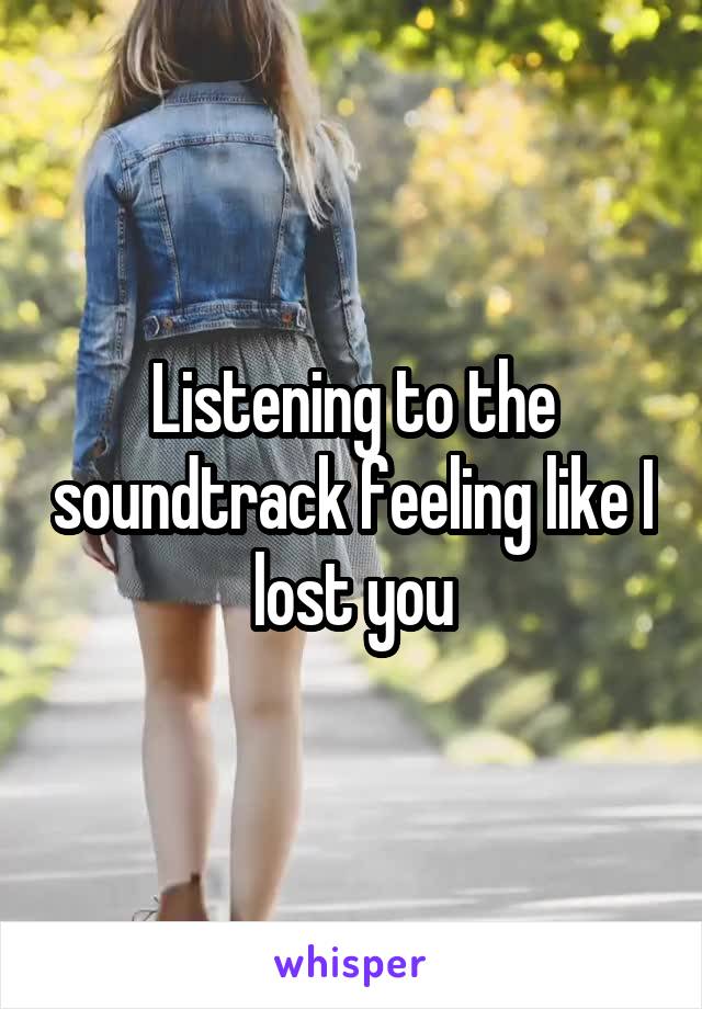 Listening to the soundtrack feeling like I lost you