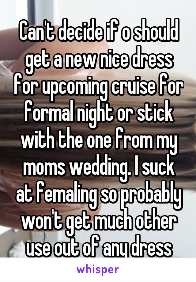 Can't decide if o should get a new nice dress for upcoming cruise for formal night or stick with the one from my moms wedding. I suck at femaling so probably won't get much other use out of any dress
