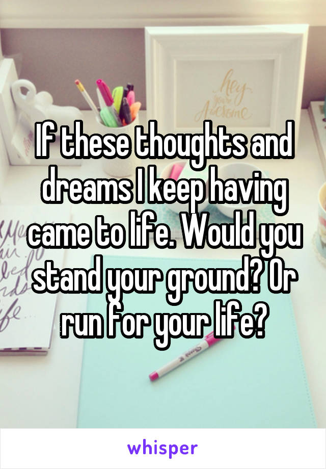 If these thoughts and dreams I keep having came to life. Would you stand your ground? Or run for your life?
