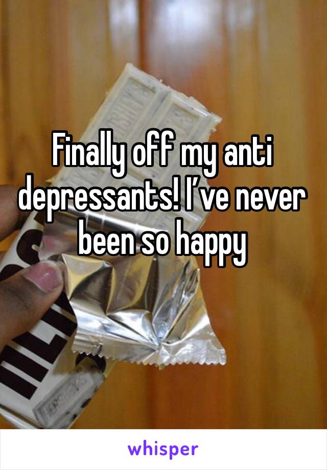 Finally off my anti depressants! I’ve never been so happy 