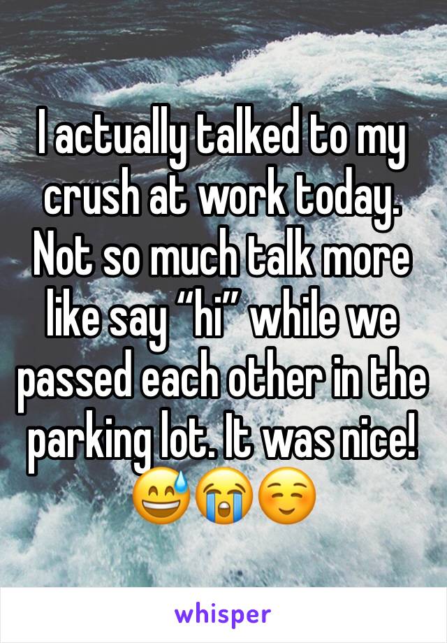 I actually talked to my crush at work today. Not so much talk more like say “hi” while we passed each other in the parking lot. It was nice! 😅😭☺️