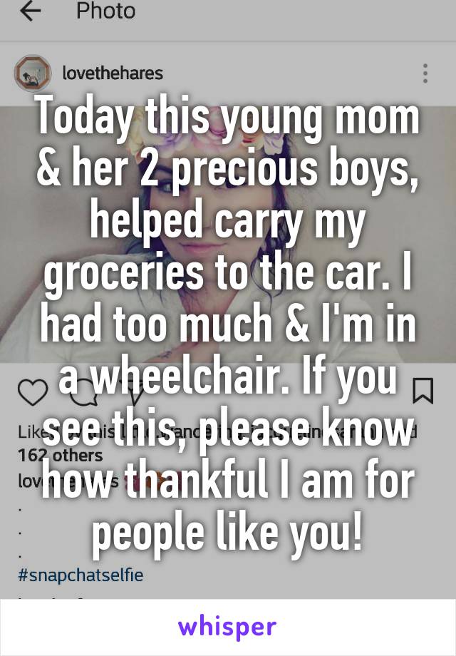 Today this young mom & her 2 precious boys, helped carry my groceries to the car. I had too much & I'm in a wheelchair. If you see this, please know how thankful I am for people like you!
