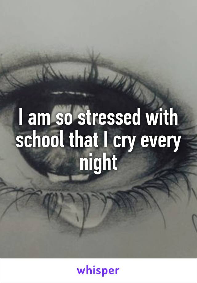 I am so stressed with school that I cry every night