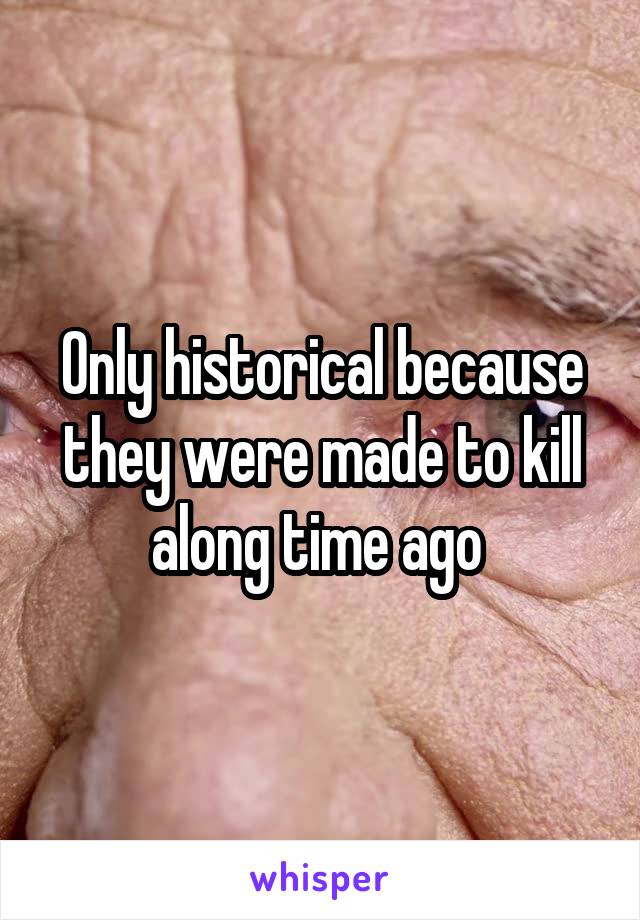 Only historical because they were made to kill along time ago 