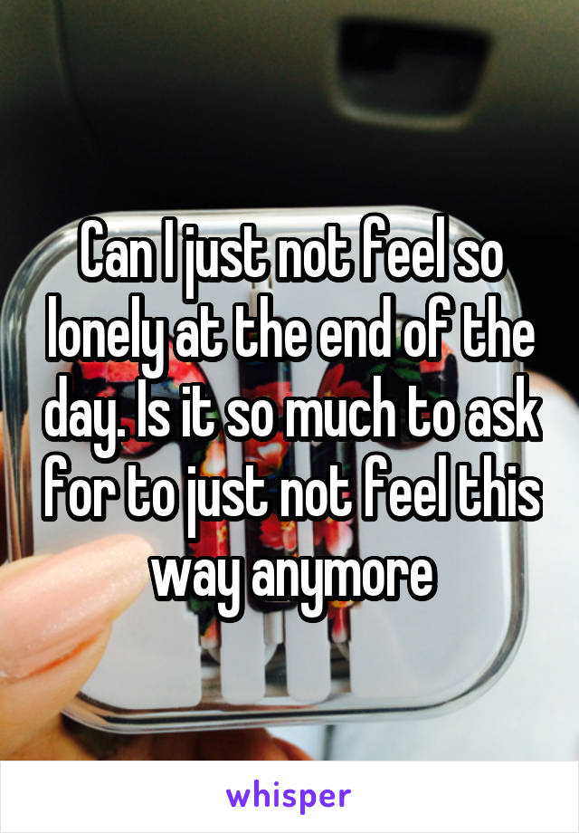 Can I just not feel so lonely at the end of the day. Is it so much to ask for to just not feel this way anymore