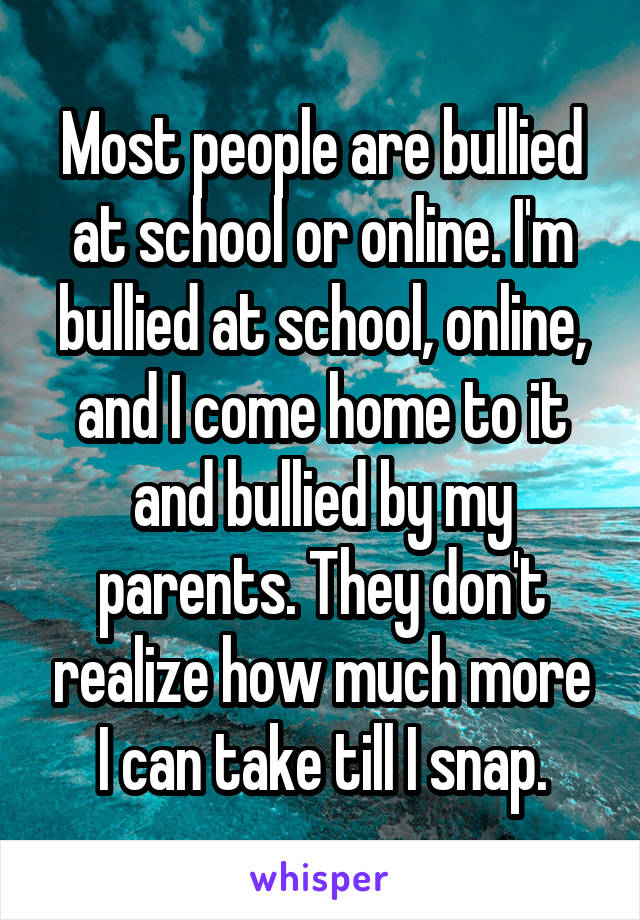 Most people are bullied at school or online. I'm bullied at school, online, and I come home to it and bullied by my parents. They don't realize how much more I can take till I snap.