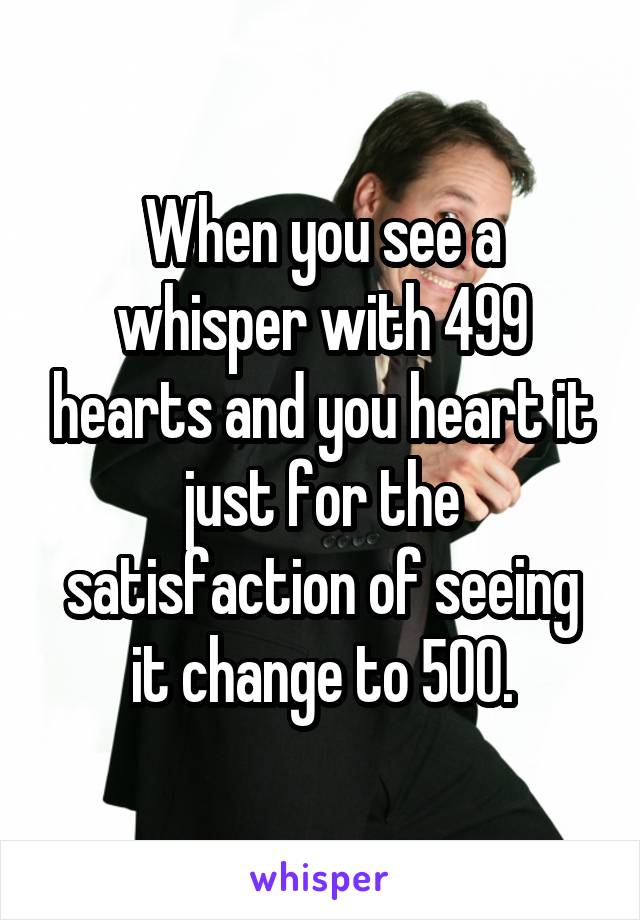 When you see a whisper with 499 hearts and you heart it just for the satisfaction of seeing it change to 500.