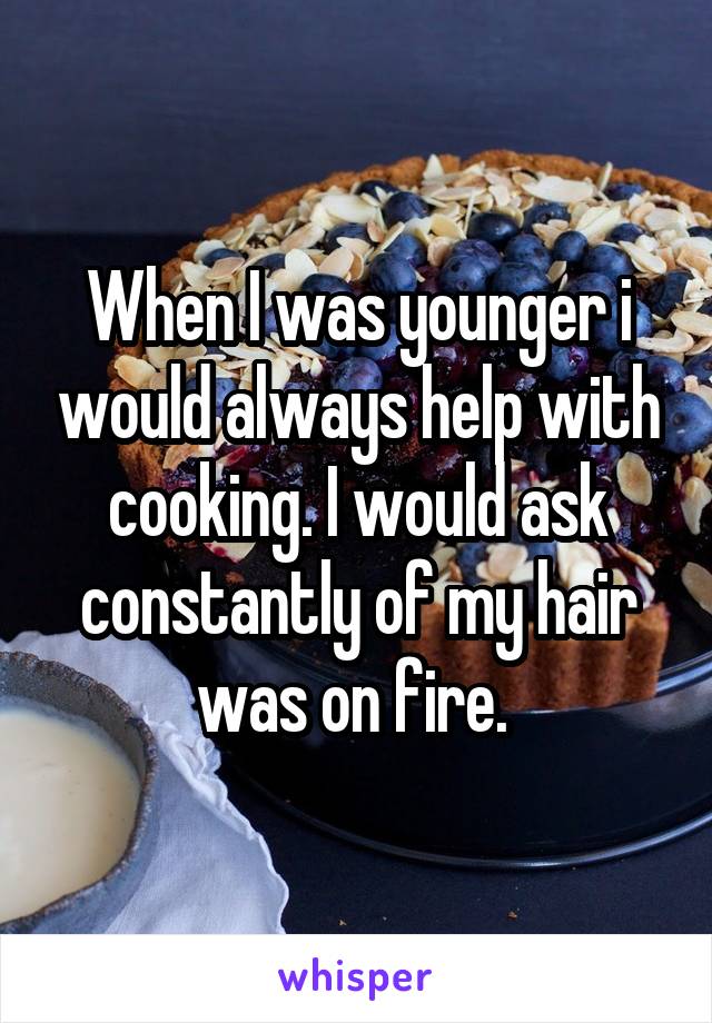 When I was younger i would always help with cooking. I would ask constantly of my hair was on fire. 