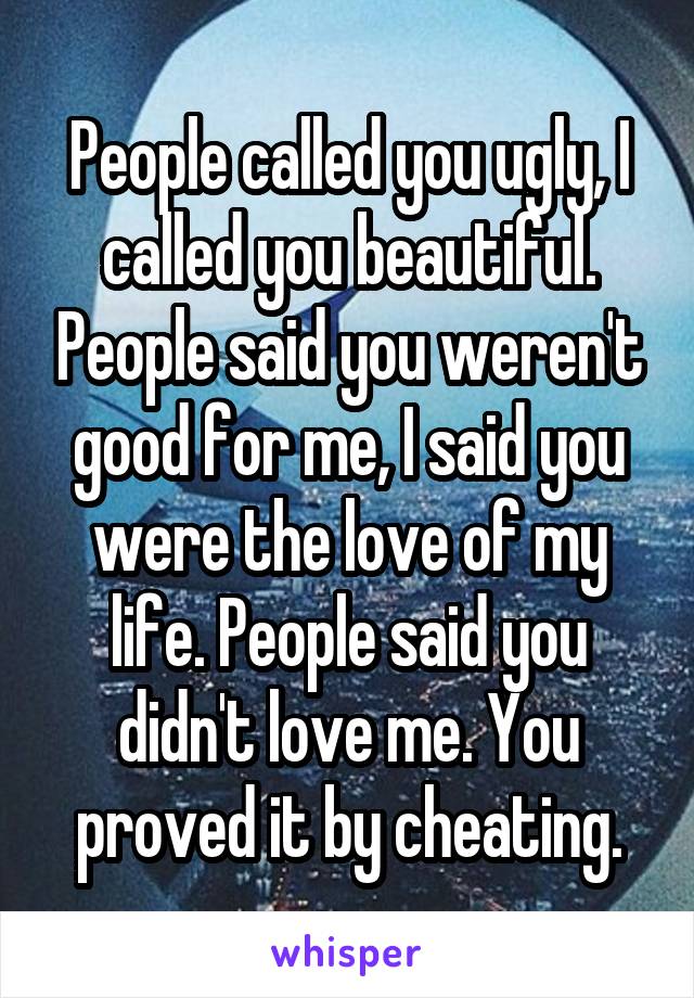 People called you ugly, I called you beautiful. People said you weren't good for me, I said you were the love of my life. People said you didn't love me. You proved it by cheating.
