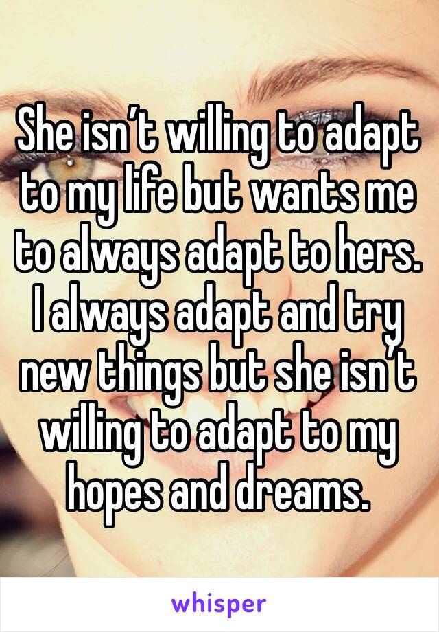 She isn’t willing to adapt to my life but wants me to always adapt to hers. I always adapt and try new things but she isn’t willing to adapt to my hopes and dreams. 