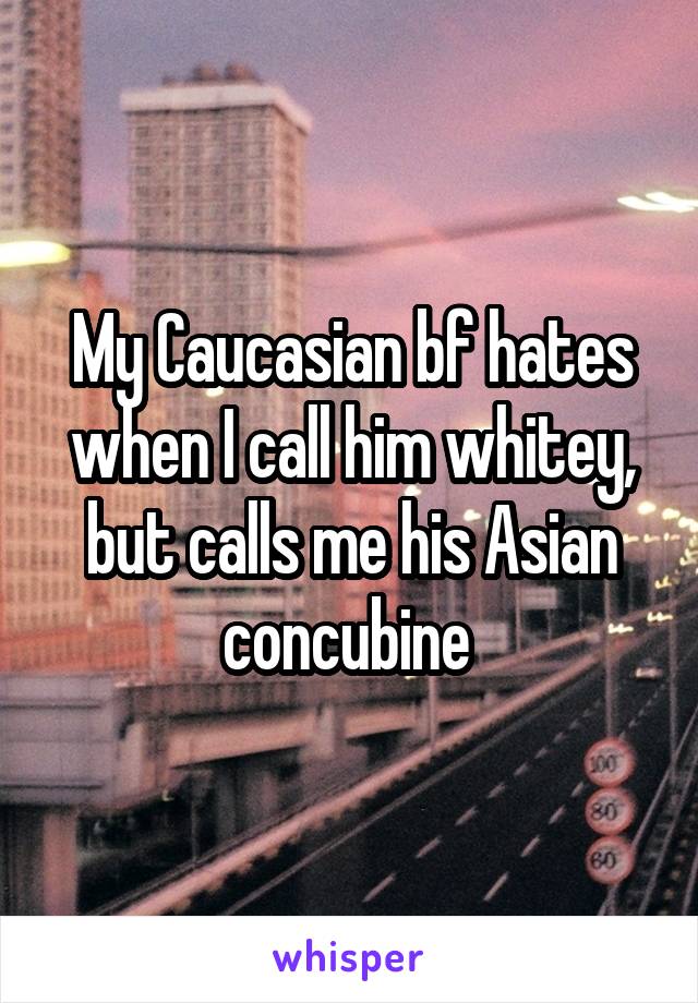 My Caucasian bf hates when I call him whitey, but calls me his Asian concubine 