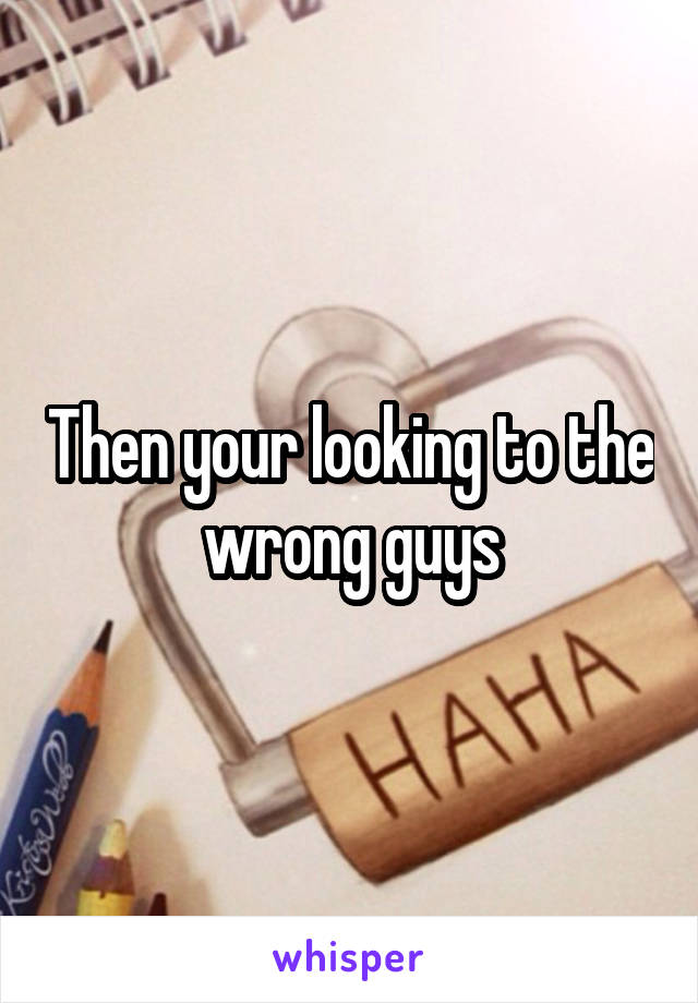 Then your looking to the wrong guys