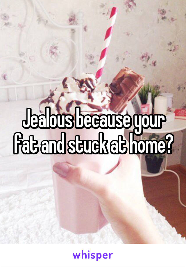 Jealous because your fat and stuck at home?