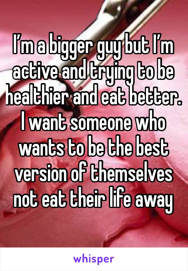 I’m a bigger guy but I’m active and trying to be healthier and eat better. I want someone who wants to be the best version of themselves not eat their life away 