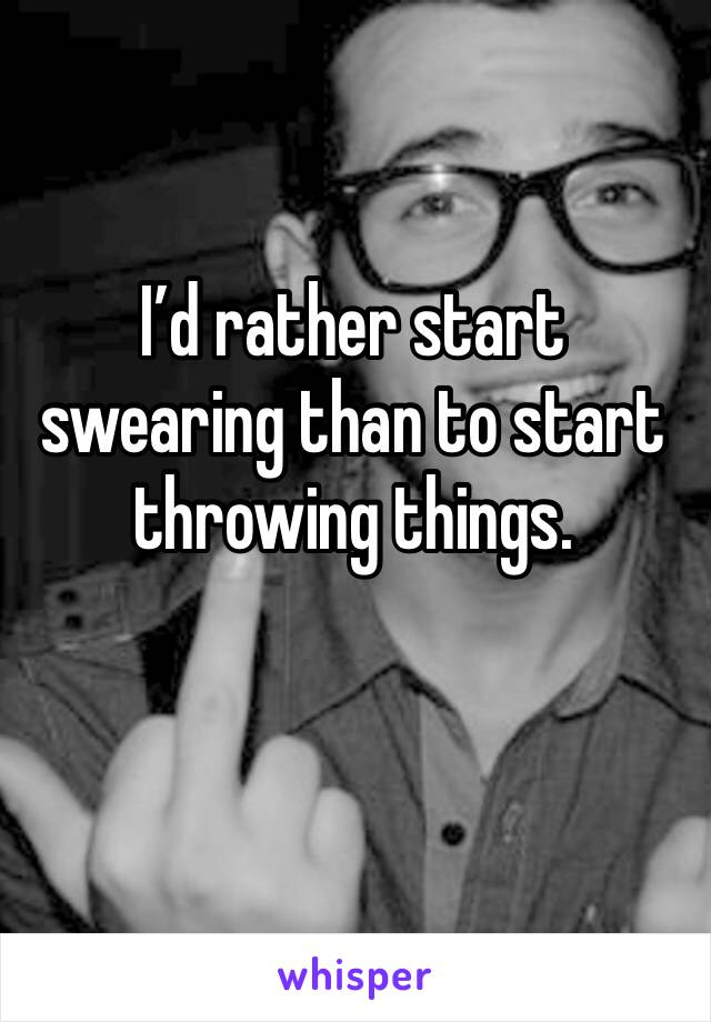 I’d rather start swearing than to start throwing things.