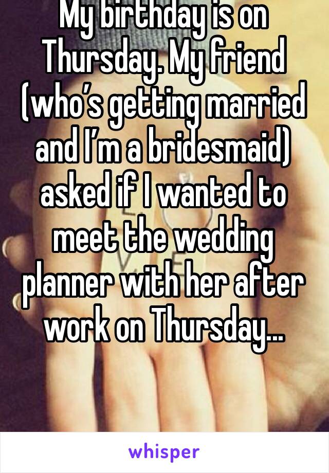 My birthday is on Thursday. My friend (who’s getting married and I’m a bridesmaid) asked if I wanted to meet the wedding planner with her after work on Thursday... 