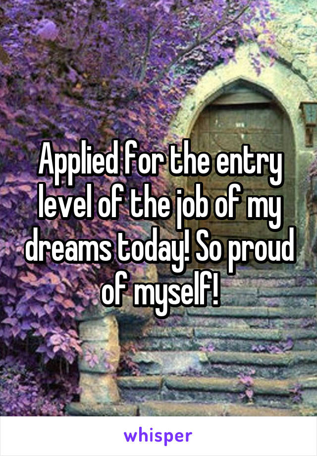 Applied for the entry level of the job of my dreams today! So proud of myself!