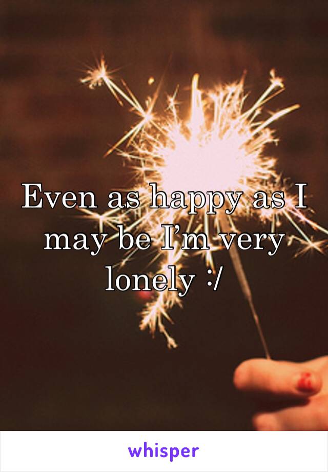 Even as happy as I may be I’m very lonely :/