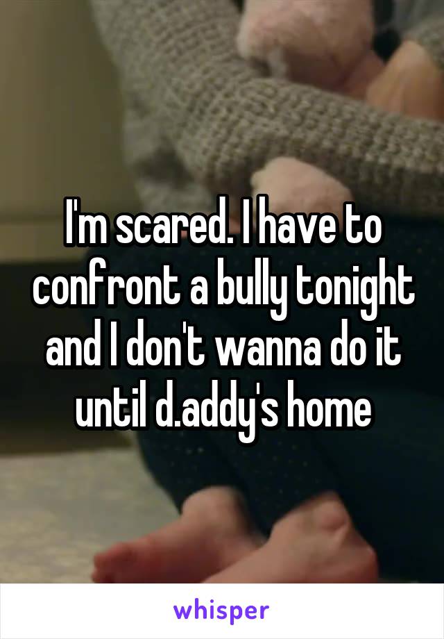 I'm scared. I have to confront a bully tonight and I don't wanna do it until d.addy's home
