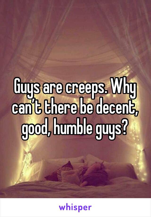 Guys are creeps. Why can’t there be decent, good, humble guys? 