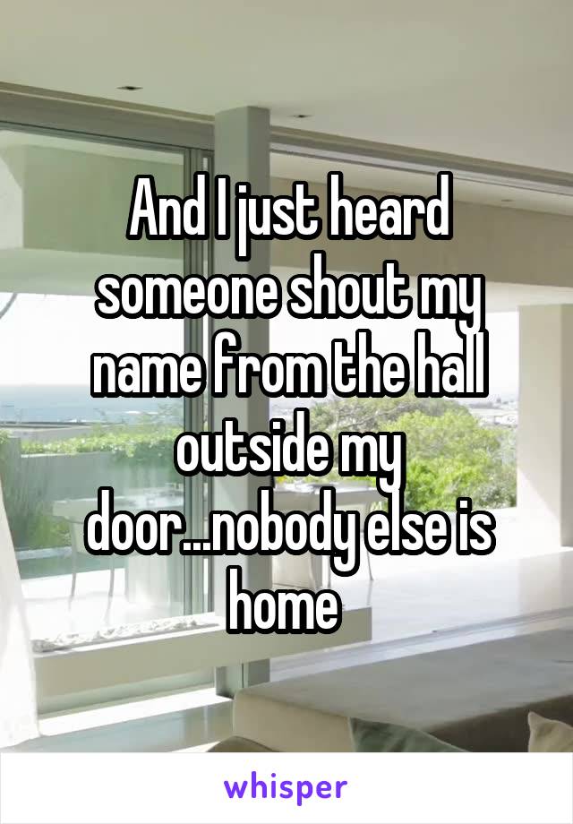And I just heard someone shout my name from the hall outside my door...nobody else is home 