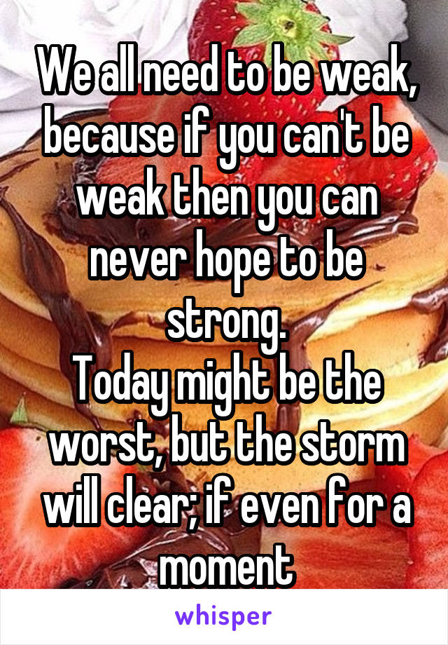 We all need to be weak, because if you can't be weak then you can never hope to be strong.
Today might be the worst, but the storm will clear; if even for a moment