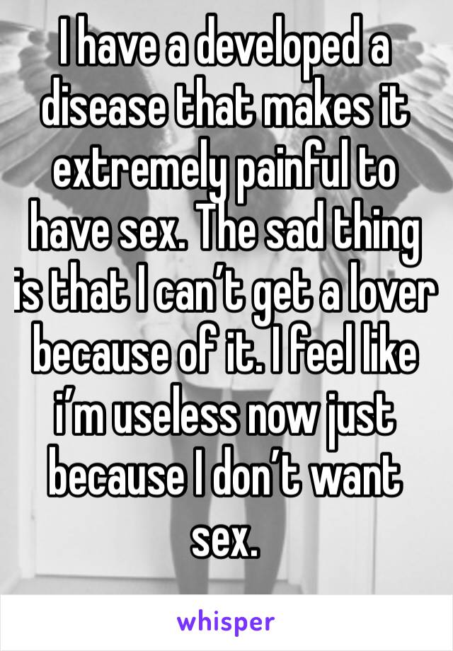 I have a developed a disease that makes it extremely painful to have sex. The sad thing is that I can’t get a lover because of it. I feel like i’m useless now just because I don’t want sex.