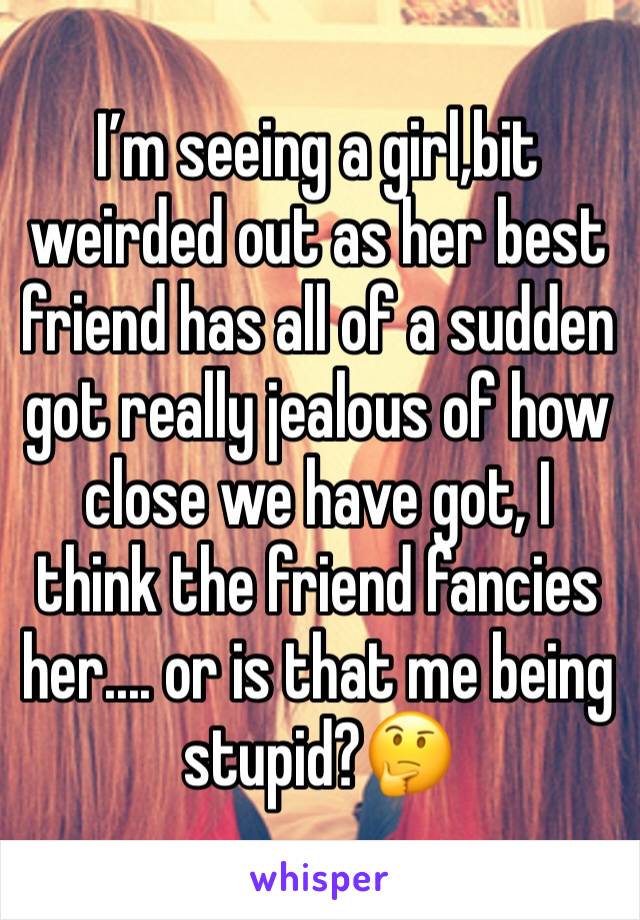 I’m seeing a girl,bit weirded out as her best friend has all of a sudden got really jealous of how close we have got, I think the friend fancies her.... or is that me being stupid?🤔