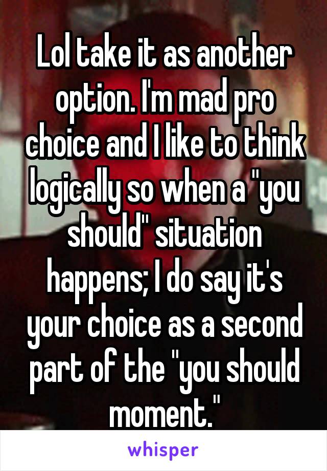 Lol take it as another option. I'm mad pro choice and I like to think logically so when a "you should" situation happens; I do say it's your choice as a second part of the "you should moment."