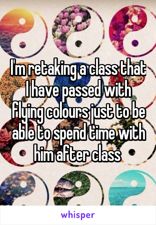 I'm retaking a class that I have passed with flying colours just to be able to spend time with him after class 