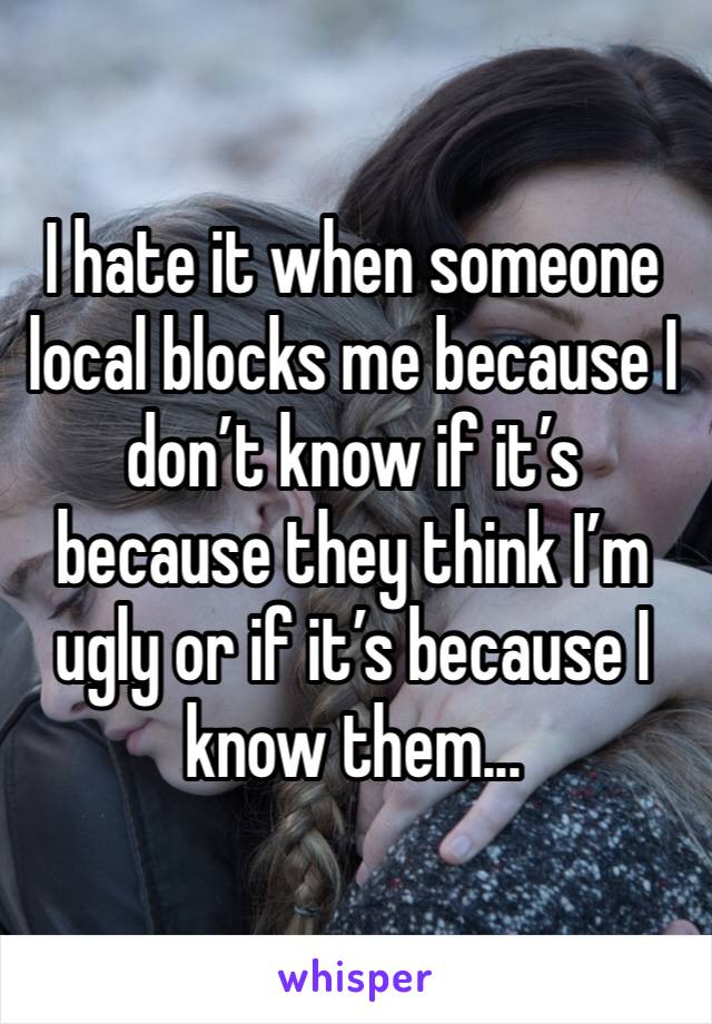 I hate it when someone local blocks me because I don’t know if it’s because they think I’m ugly or if it’s because I know them...
