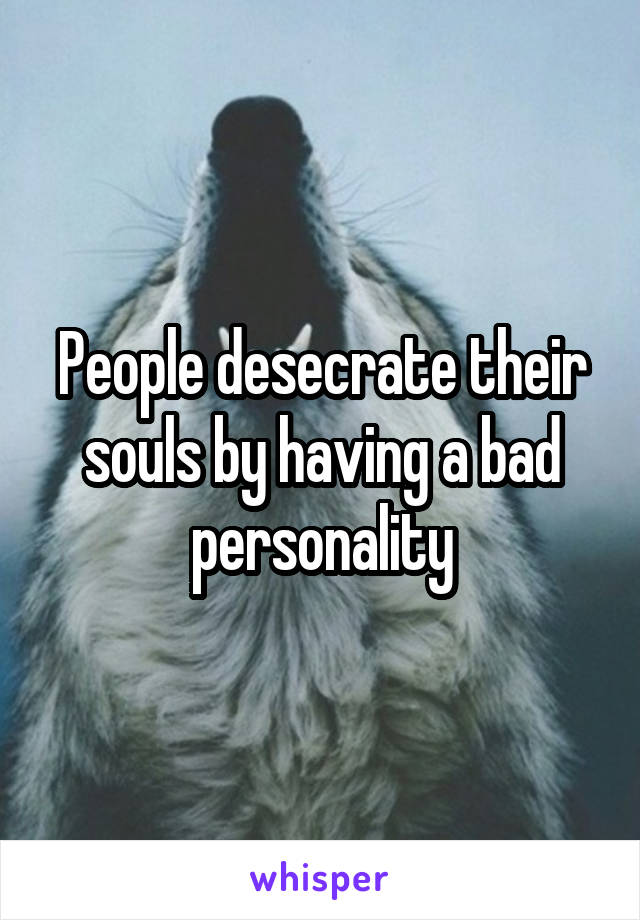 People desecrate their souls by having a bad personality
