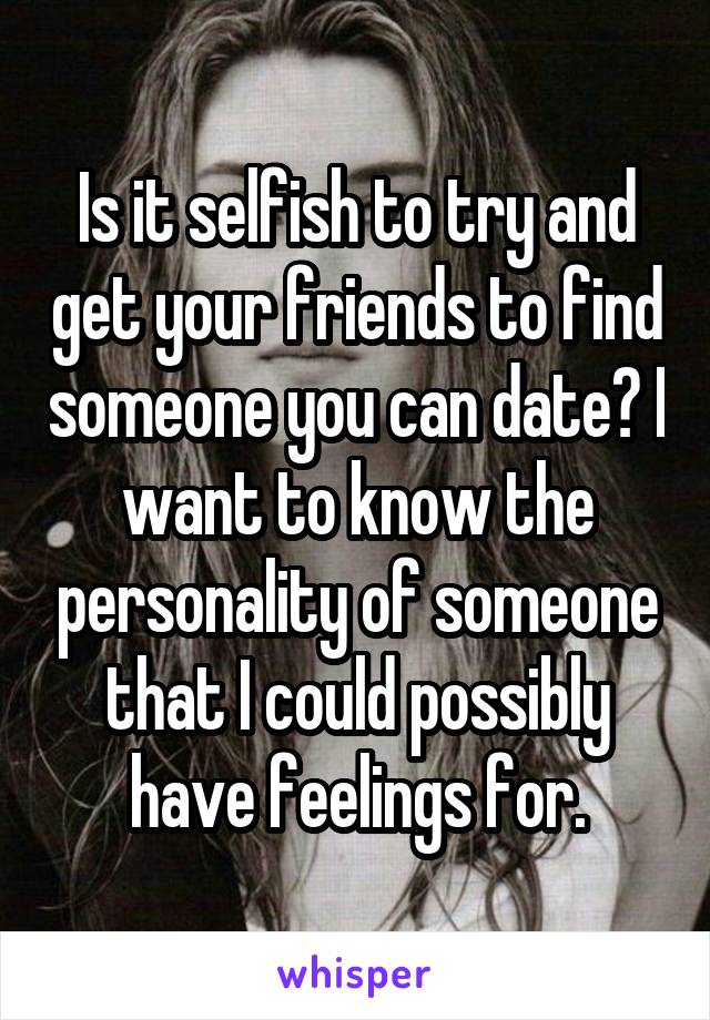 Is it selfish to try and get your friends to find someone you can date? I want to know the personality of someone that I could possibly have feelings for.
