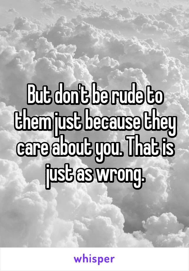 But don't be rude to them just because they care about you. That is just as wrong.