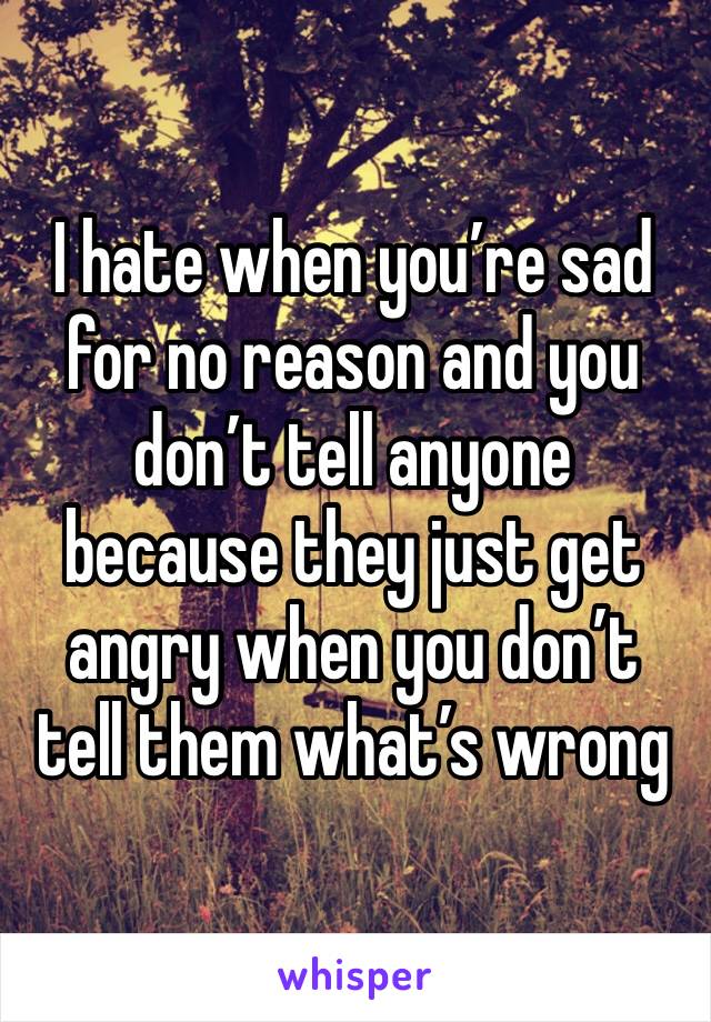 I hate when you’re sad for no reason and you don’t tell anyone because they just get angry when you don’t tell them what’s wrong