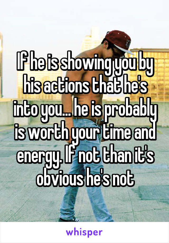 If he is showing you by his actions that he's into you... he is probably is worth your time and energy. If not than it's obvious he's not