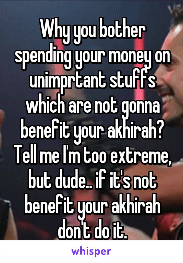 Why you bother spending your money on unimprtant stuffs which are not gonna benefit your akhirah? Tell me I'm too extreme, but dude.. if it's not benefit your akhirah don't do it.