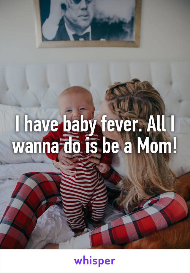 I have baby fever. All I wanna do is be a Mom!
