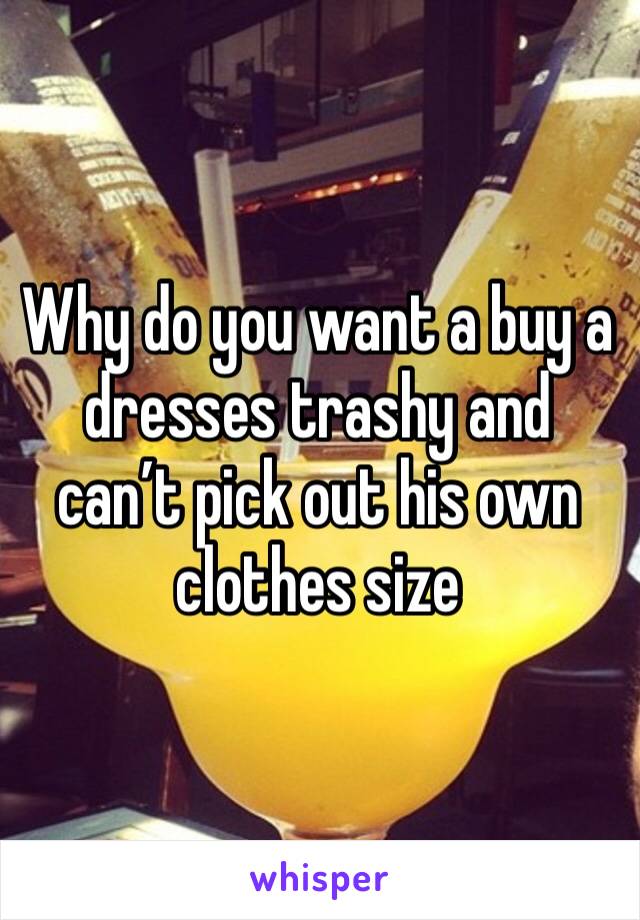 Why do you want a buy a dresses trashy and can’t pick out his own clothes size
