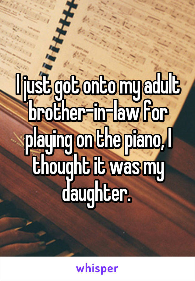 I just got onto my adult brother-in-law for playing on the piano, I thought it was my daughter. 