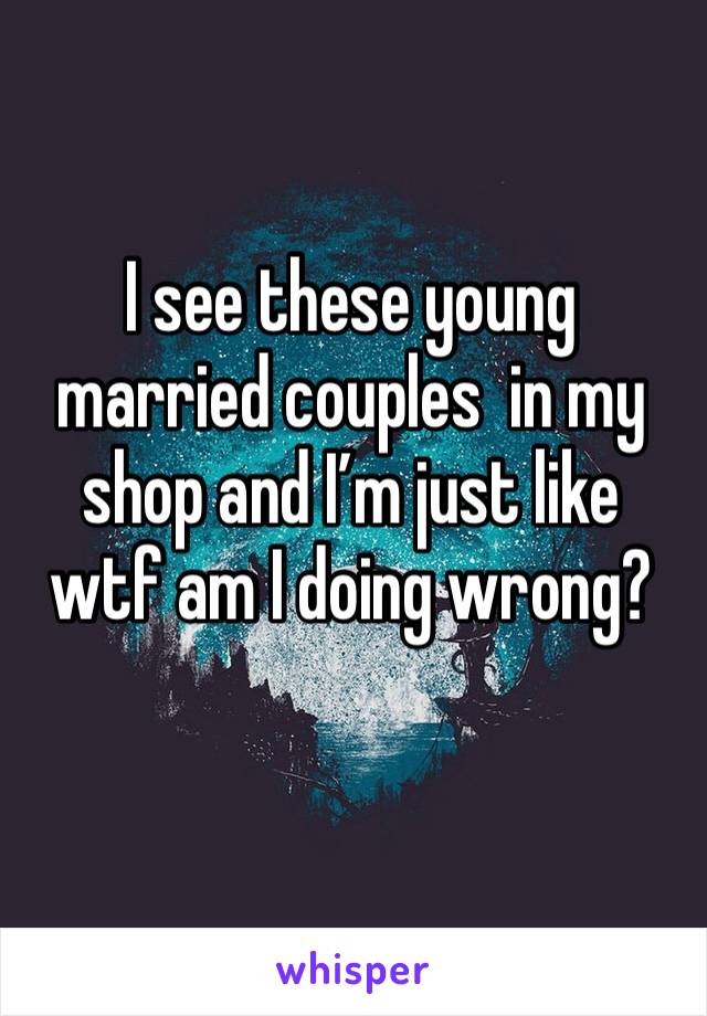 I see these young married couples  in my shop and I’m just like wtf am I doing wrong?