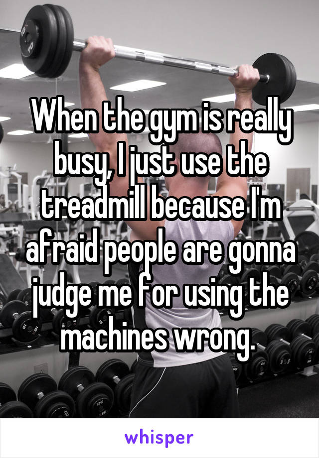 When the gym is really busy, I just use the treadmill because I'm afraid people are gonna judge me for using the machines wrong. 