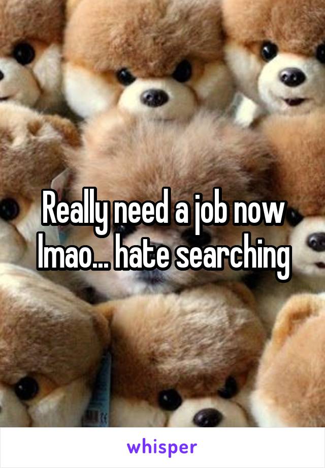 Really need a job now lmao... hate searching