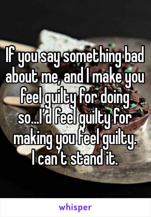 If you say something bad about me, and I make you feel guilty for doing so...I’d feel guilty for making you feel guilty. 
I can’t stand it. 