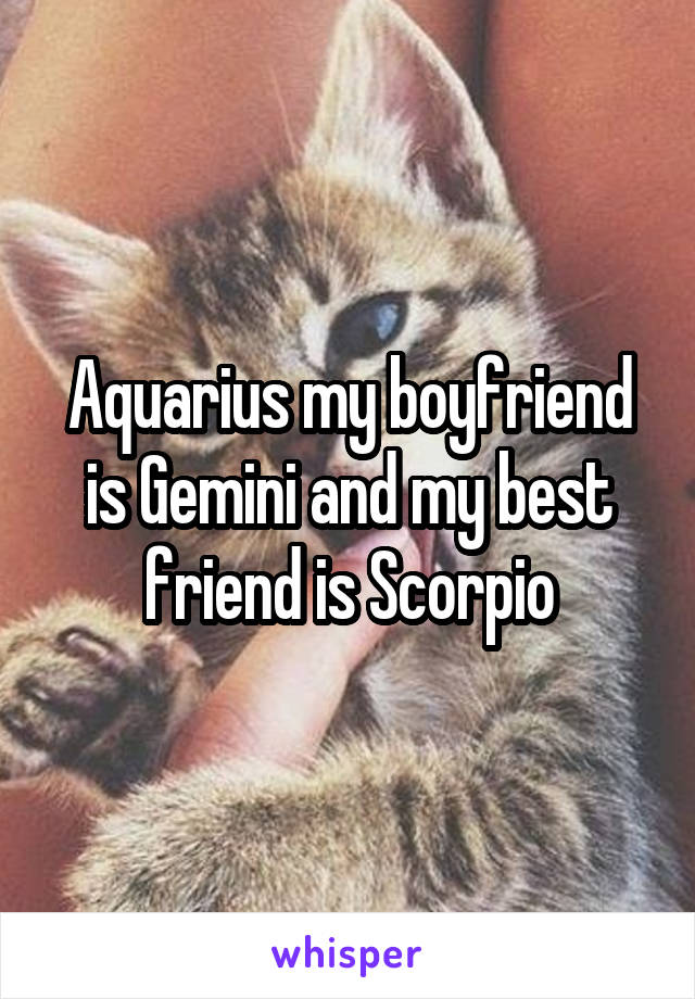 Aquarius my boyfriend is Gemini and my best friend is Scorpio
